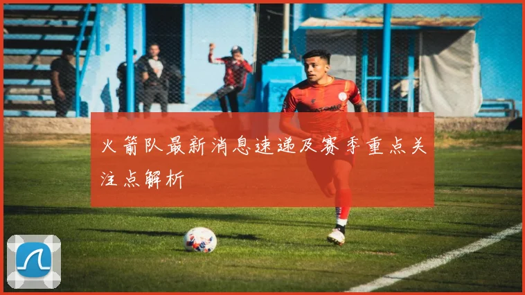 火箭队最新消息速递及赛季重点关注点解析