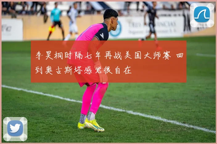 李昊桐时隔七年再战美国大师赛 回到奥古斯塔感觉很自在