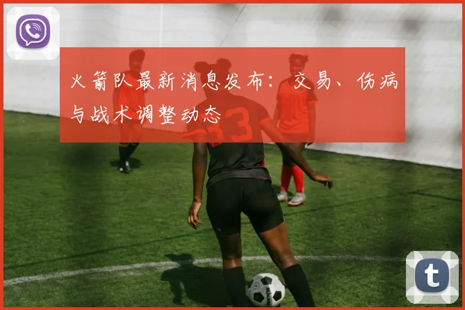 火箭队最新消息发布：交易、伤病与战术调整动态
