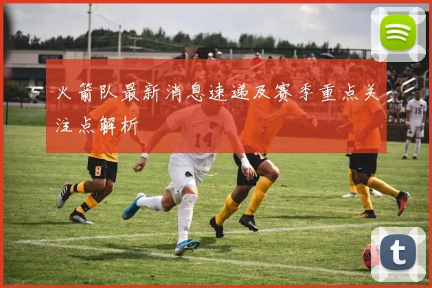 火箭队最新消息速递及赛季重点关注点解析