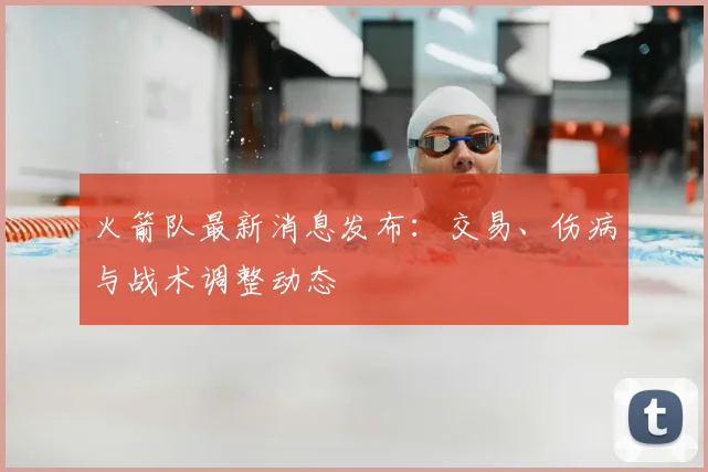 火箭队最新消息发布：交易、伤病与战术调整动态